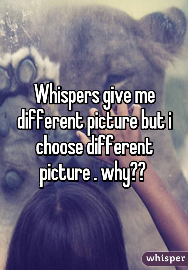 Whispers give me different picture but i choose different picture . why?? 