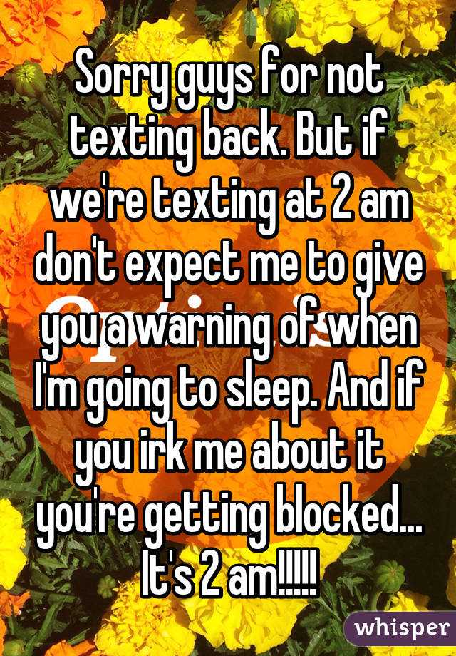 Sorry guys for not texting back. But if we're texting at 2 am don't expect me to give you a warning of when I'm going to sleep. And if you irk me about it you're getting blocked... It's 2 am!!!!!