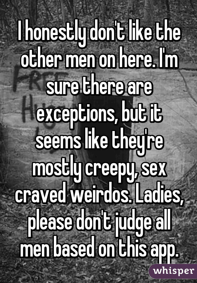 I honestly don't like the other men on here. I'm sure there are exceptions, but it seems like they're mostly creepy, sex craved weirdos. Ladies, please don't judge all men based on this app.