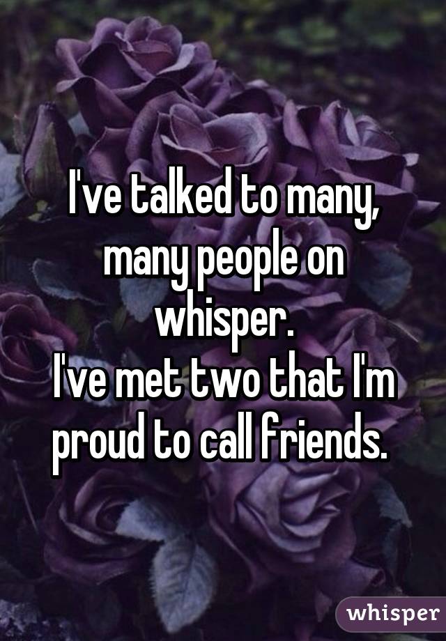 I've talked to many, many people on whisper.
I've met two that I'm proud to call friends. 