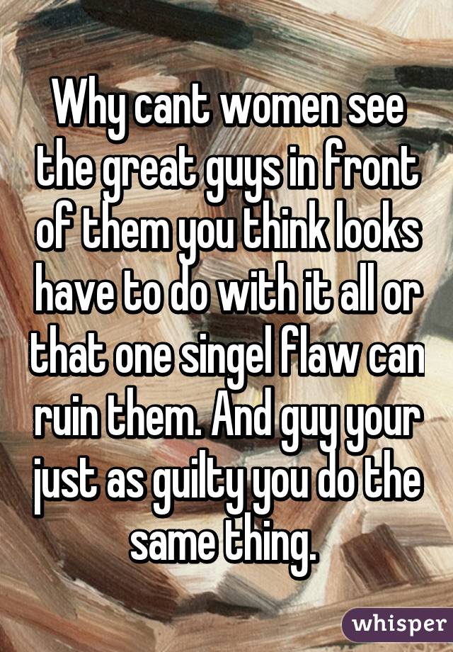 Why cant women see the great guys in front of them you think looks have to do with it all or that one singel flaw can ruin them. And guy your just as guilty you do the same thing. 