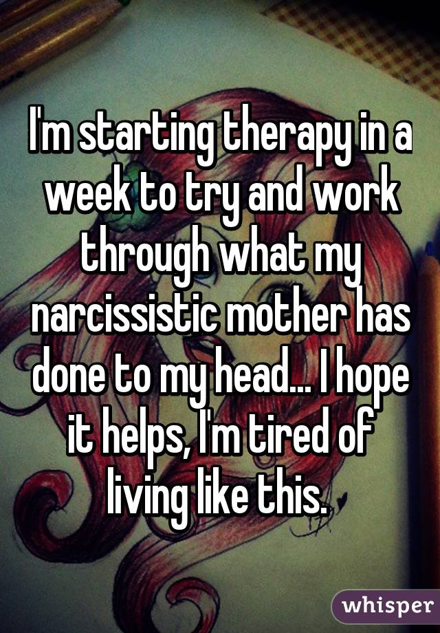 I'm starting therapy in a week to try and work through what my narcissistic mother has done to my head... I hope it helps, I'm tired of living like this. 