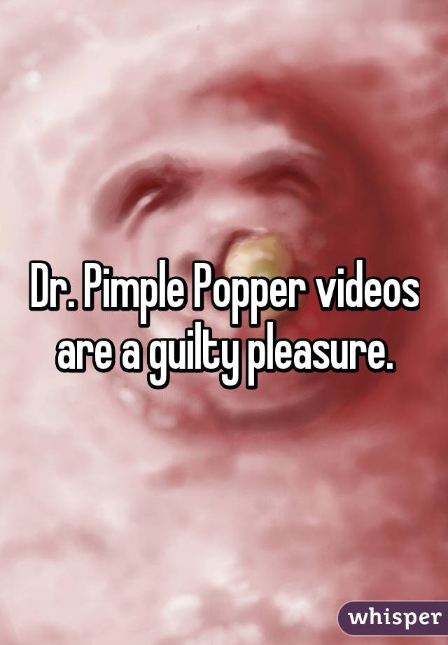 Dr. Pimple Popper videos are a guilty pleasure.