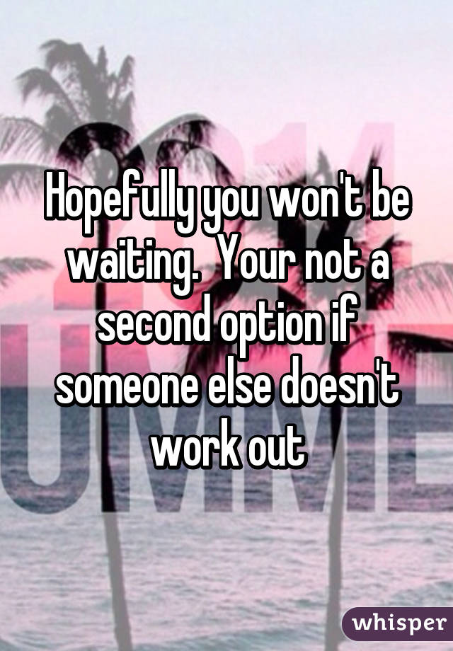 Hopefully you won't be waiting.  Your not a second option if someone else doesn't work out