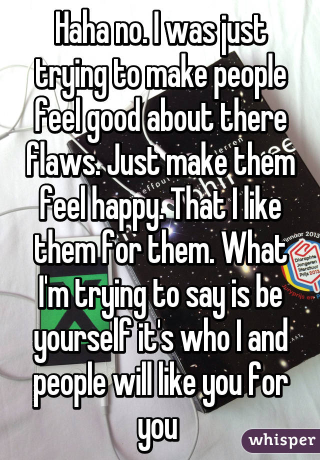 Haha no. I was just trying to make people feel good about there flaws. Just make them feel happy. That I like them for them. What I'm trying to say is be yourself it's who I and people will like you for you 