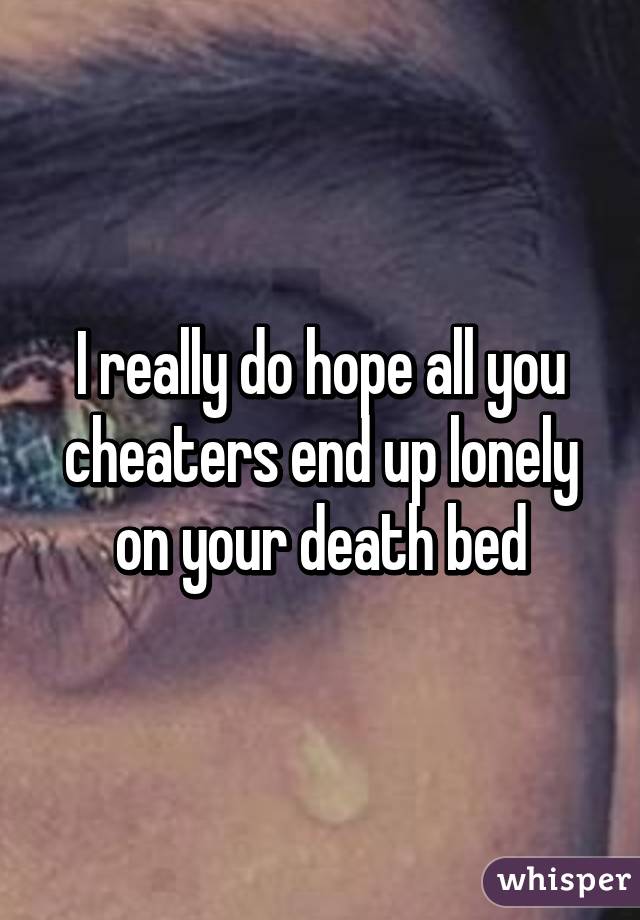 I really do hope all you cheaters end up lonely on your death bed