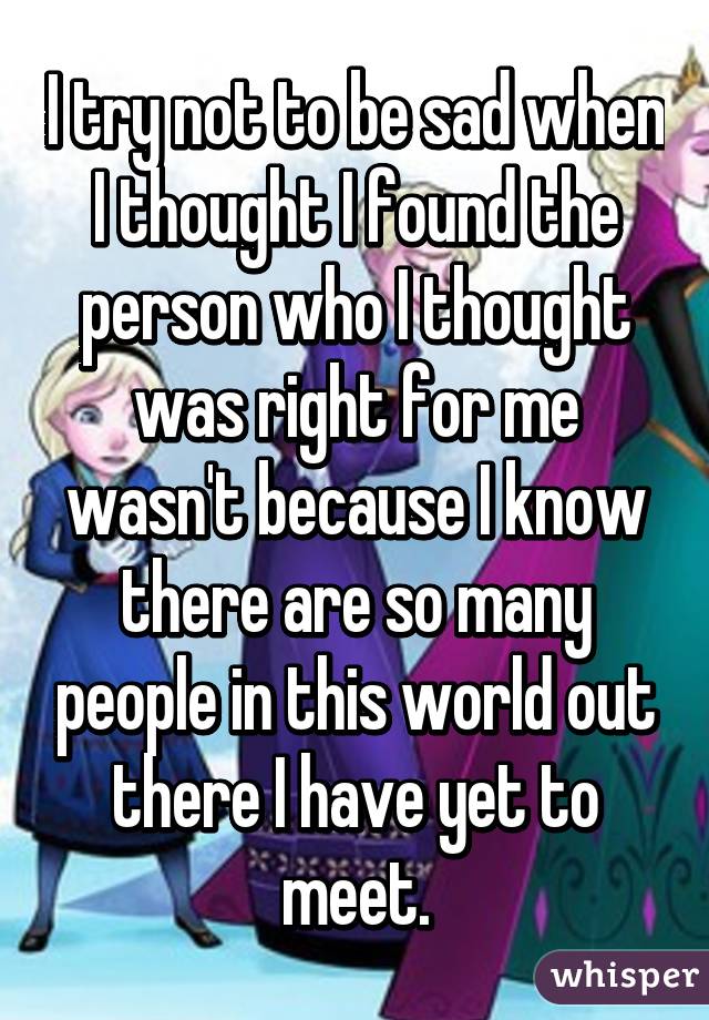 I try not to be sad when I thought I found the person who I thought was right for me wasn't because I know there are so many people in this world out there I have yet to meet.