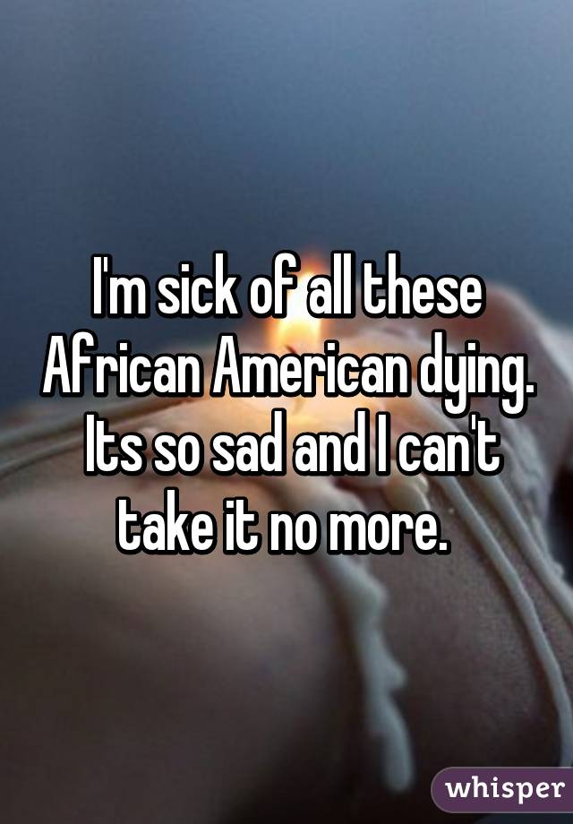 I'm sick of all these African American dying.  Its so sad and I can't take it no more. 