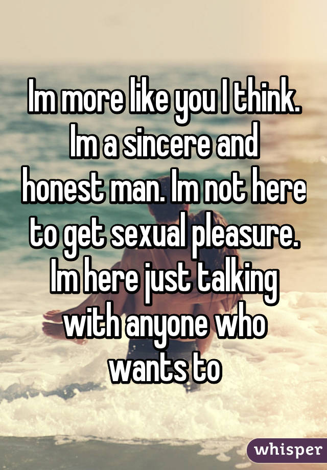 Im more like you I think.
Im a sincere and honest man. Im not here to get sexual pleasure. Im here just talking with anyone who wants to