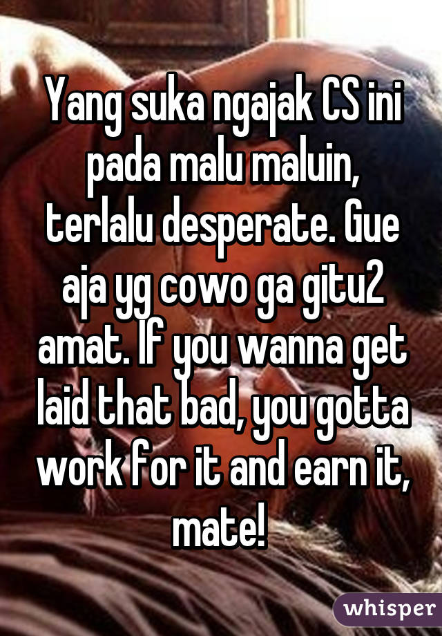 Yang suka ngajak CS ini pada malu maluin, terlalu desperate. Gue aja yg cowo ga gitu2 amat. If you wanna get laid that bad, you gotta work for it and earn it, mate! 