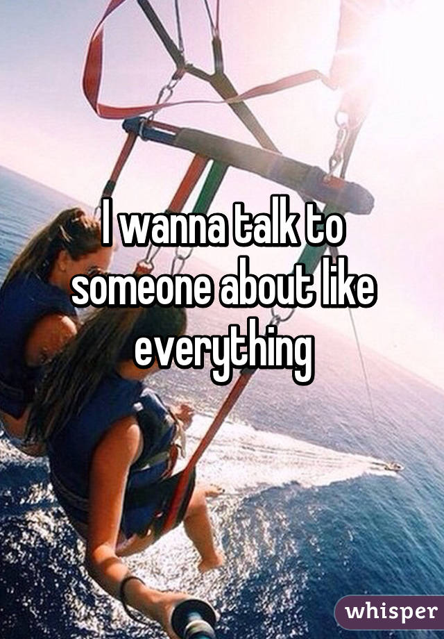 I wanna talk to someone about like everything
