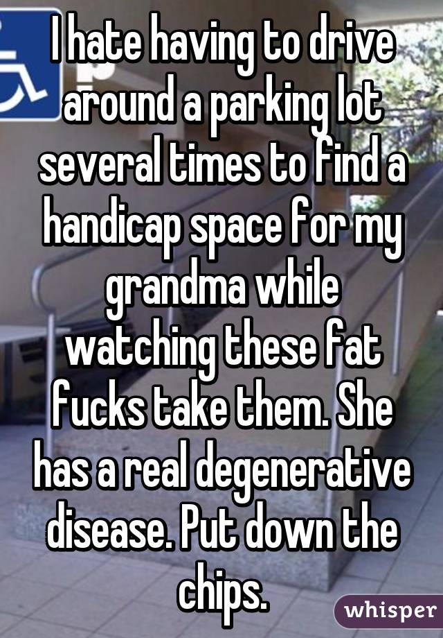 I hate having to drive around a parking lot several times to find a handicap space for my grandma while watching these fat fucks take them. She has a real degenerative disease. Put down the chips.