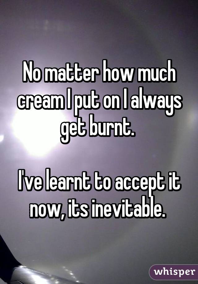 No matter how much cream I put on I always get burnt. 

I've learnt to accept it now, its inevitable. 