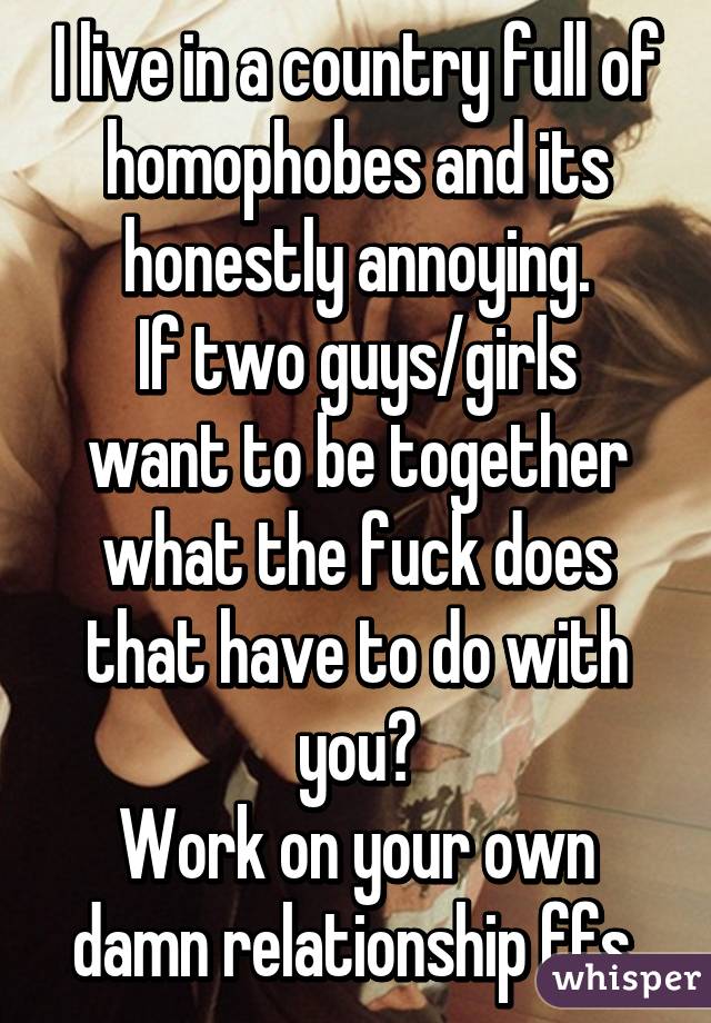 I live in a country full of homophobes and its honestly annoying.
If two guys/girls want to be together what the fuck does that have to do with you?
Work on your own damn relationship ffs.