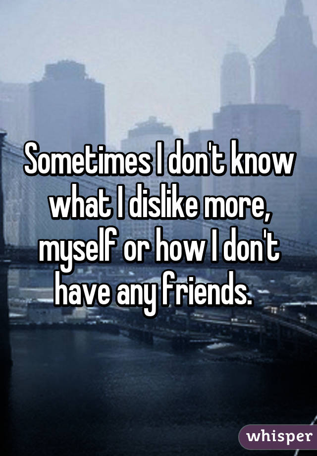 Sometimes I don't know what I dislike more, myself or how I don't have any friends.  