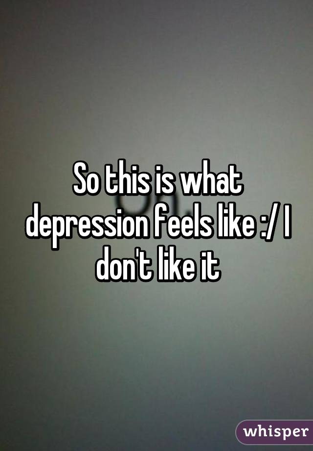 So this is what depression feels like :/ I don't like it