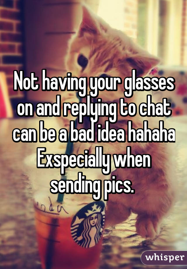 Not having your glasses on and replying to chat can be a bad idea hahaha Exspecially when sending pics. 