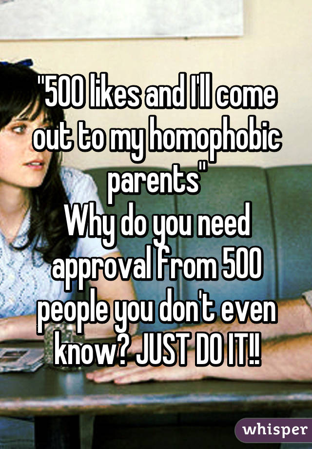 "500 likes and I'll come out to my homophobic parents"
Why do you need approval from 500 people you don't even know? JUST DO IT!!