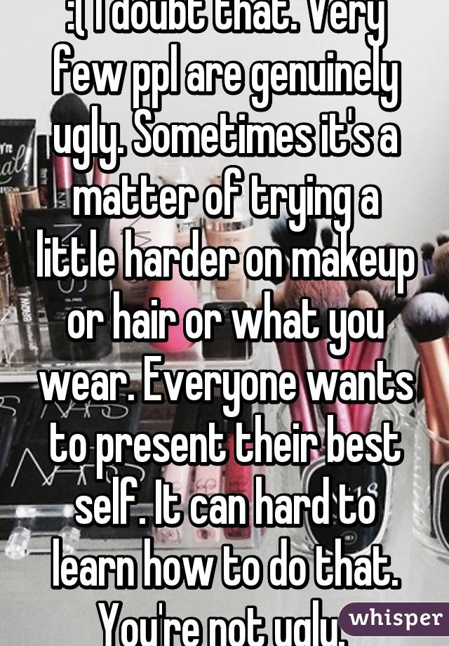 :( I doubt that. Very few ppl are genuinely ugly. Sometimes it's a matter of trying a little harder on makeup or hair or what you wear. Everyone wants to present their best self. It can hard to learn how to do that. You're not ugly. 