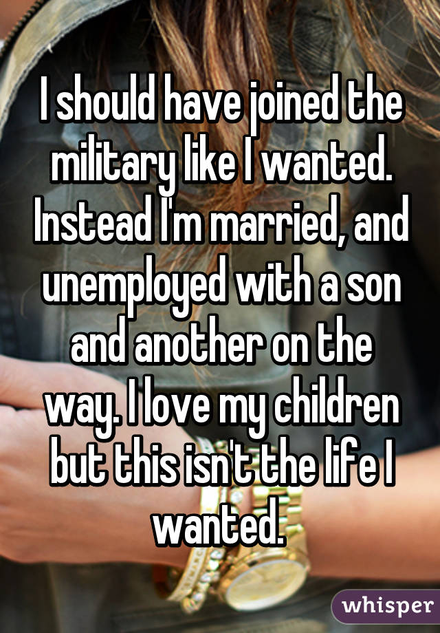 I should have joined the military like I wanted. Instead I'm married, and unemployed with a son and another on the way. I love my children but this isn't the life I wanted. 