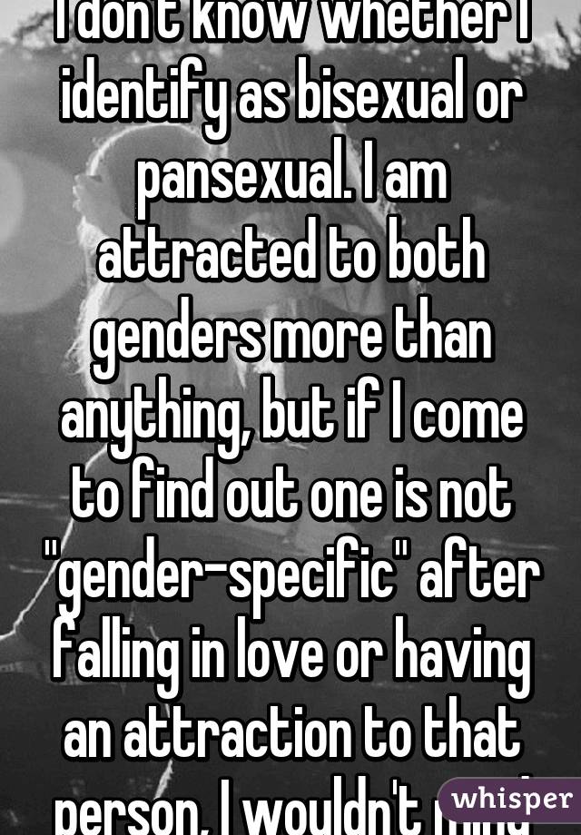 I don't know whether I identify as bisexual or pansexual. I am attracted to both genders more than anything, but if I come to find out one is not "gender-specific" after falling in love or having an attraction to that person, I wouldn't mind