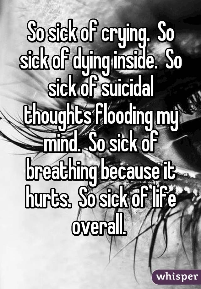 So sick of crying.  So sick of dying inside.  So sick of suicidal thoughts flooding my mind.  So sick of breathing because it hurts.  So sick of life overall. 
