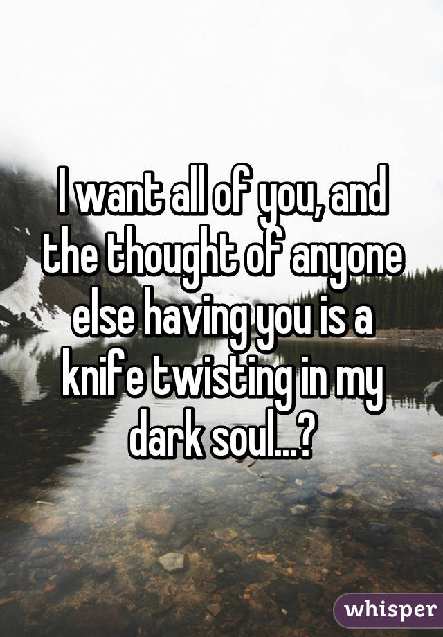 I want all of you, and the thought of anyone else having you is a knife twisting in my dark soul...😔