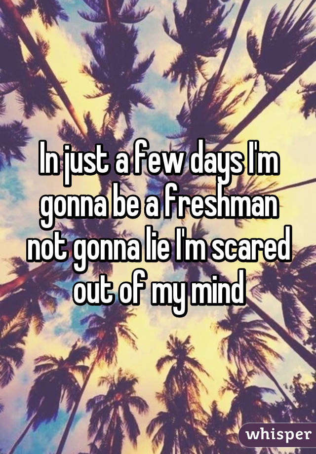 In just a few days I'm gonna be a freshman not gonna lie I'm scared out of my mind