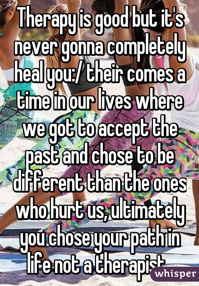 Therapy is good but it's never gonna completely heal you:/ their comes a time in our lives where we got to accept the past and chose to be different than the ones who hurt us, ultimately you chose your path in life not a therapist. 