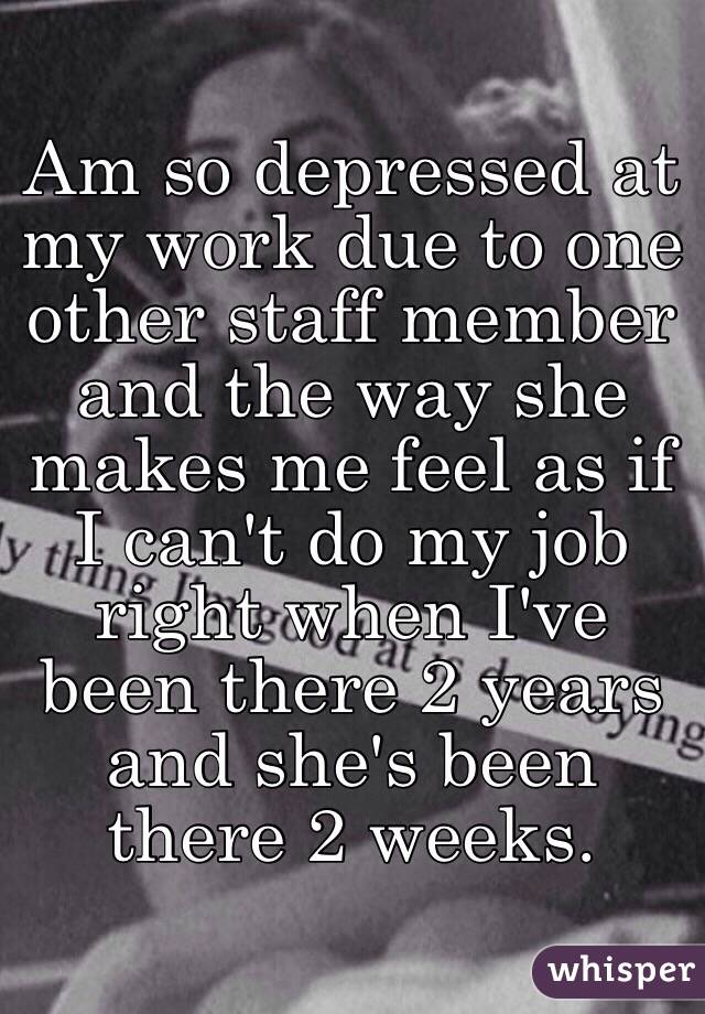 Am so depressed at my work due to one other staff member and the way she makes me feel as if I can't do my job right when I've been there 2 years and she's been there 2 weeks.