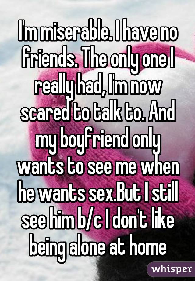 I'm miserable. I have no friends. The only one I really had, I'm now scared to talk to. And my boyfriend only wants to see me when he wants sex.But I still see him b/c I don't like being alone at home