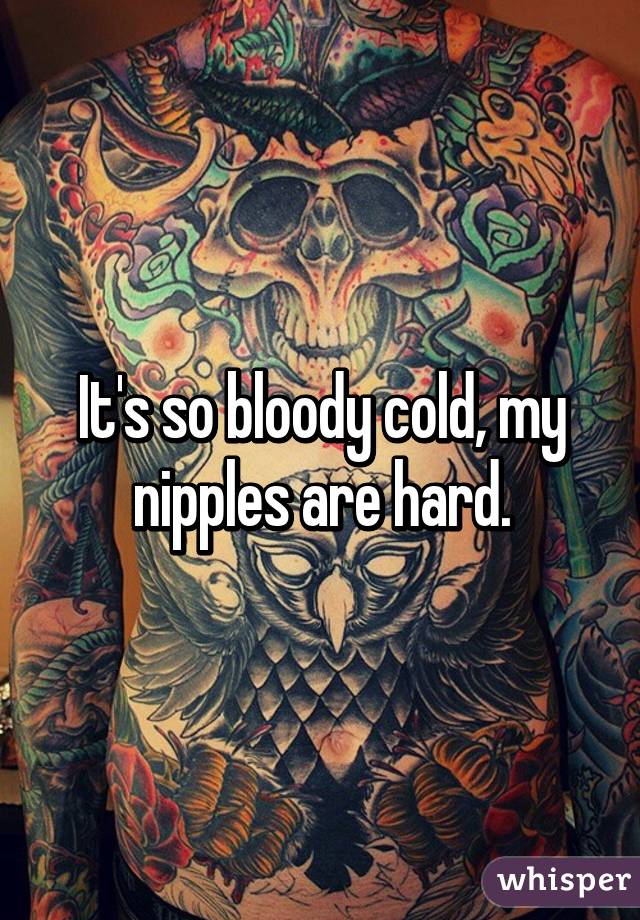 It's so bloody cold, my nipples are hard.