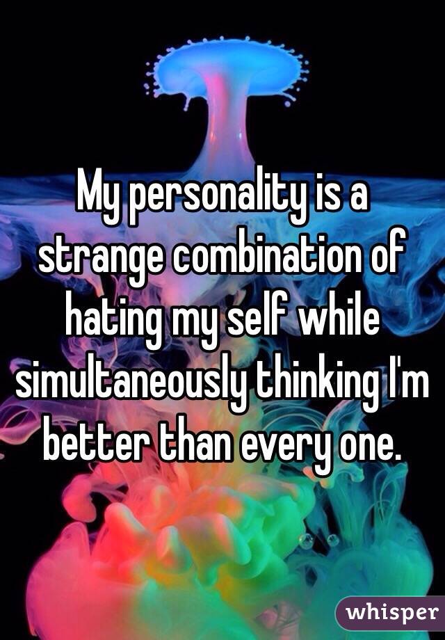 My personality is a strange combination of hating my self while simultaneously thinking I'm better than every one. 