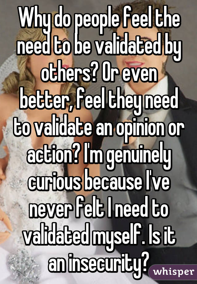 Why do people feel the need to be validated by others? Or even better, feel they need to validate an opinion or action? I'm genuinely curious because I've never felt I need to validated myself. Is it an insecurity?