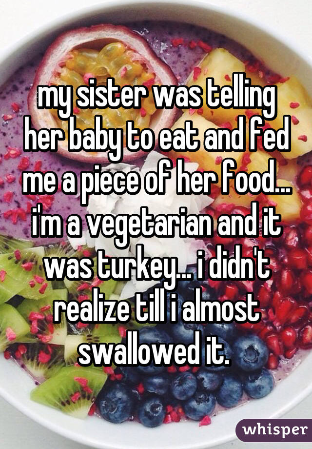 my sister was telling her baby to eat and fed me a piece of her food... i'm a vegetarian and it was turkey... i didn't realize till i almost swallowed it. 