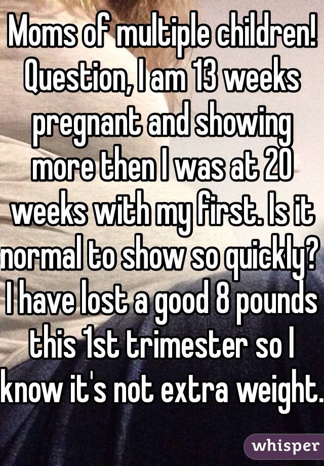 Moms of multiple children! Question, I am 13 weeks pregnant and showing more then I was at 20 weeks with my first. Is it normal to show so quickly? I have lost a good 8 pounds this 1st trimester so I know it's not extra weight.