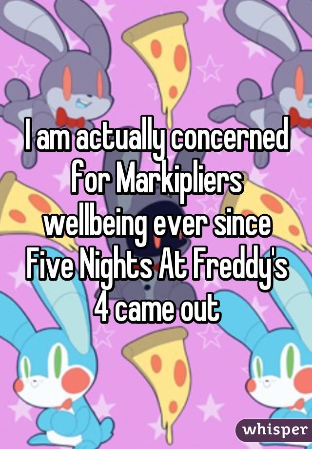 I am actually concerned for Markipliers wellbeing ever since Five Nights At Freddy's 4 came out