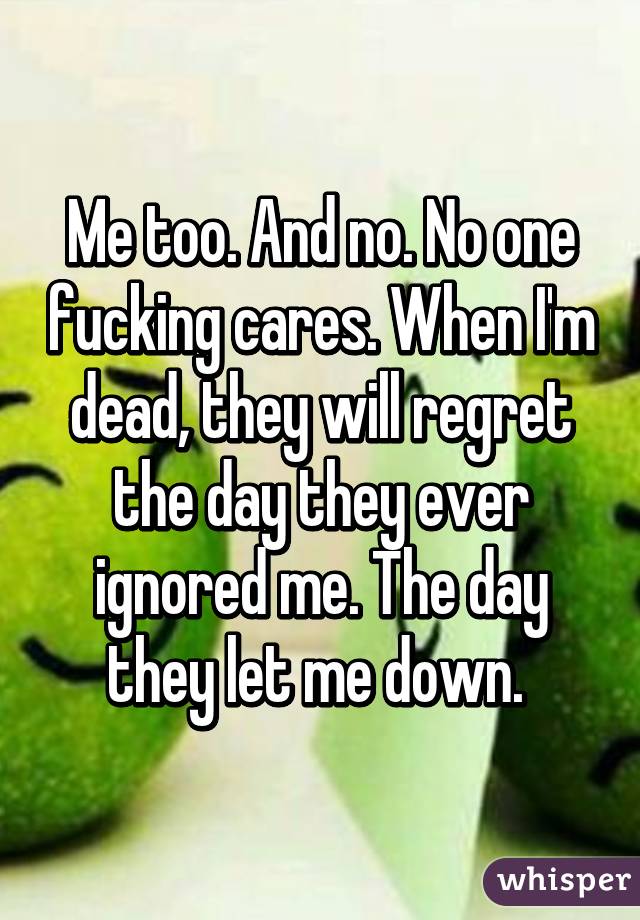 Me too. And no. No one fucking cares. When I'm dead, they will regret the day they ever ignored me. The day they let me down. 