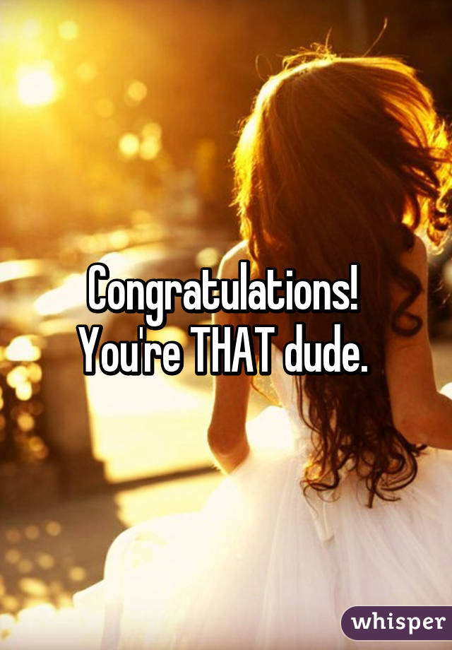 Congratulations! 
You're THAT dude. 