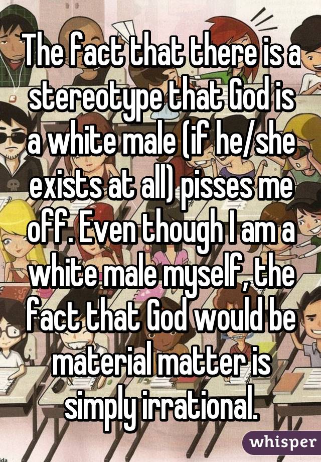 The fact that there is a stereotype that God is a white male (if he/she exists at all) pisses me off. Even though I am a white male myself, the fact that God would be material matter is simply irrational.