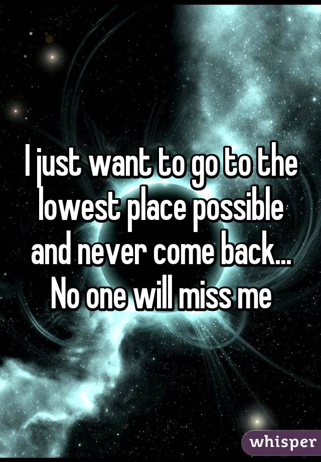 I just want to go to the lowest place possible and never come back... No one will miss me