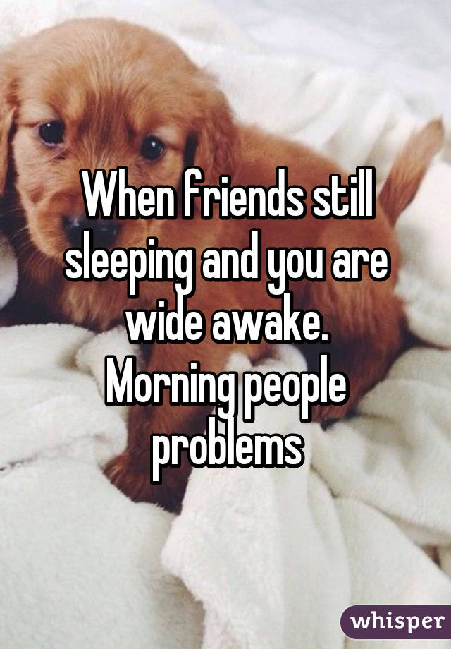 When friends still sleeping and you are wide awake.
Morning people problems