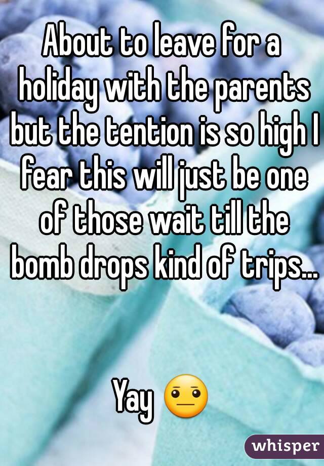 About to leave for a holiday with the parents but the tention is so high I fear this will just be one of those wait till the bomb drops kind of trips... 

Yay 😐