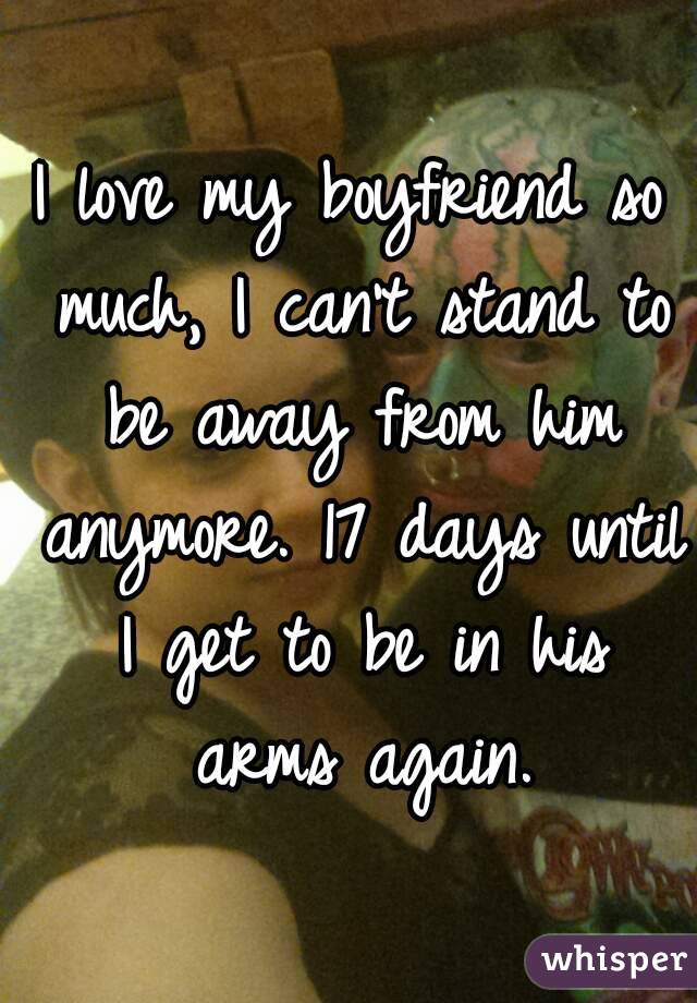 I love my boyfriend so much, I can't stand to be away from him anymore. 17 days until I get to be in his arms again.