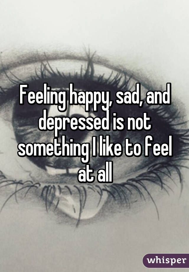 Feeling happy, sad, and depressed is not something I like to feel at all