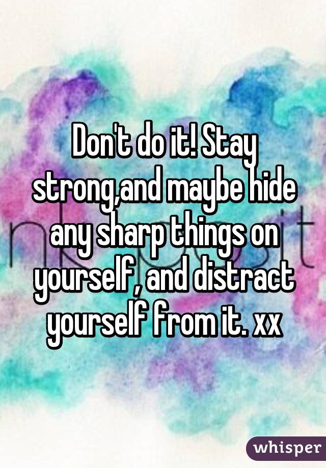 Don't do it! Stay strong,and maybe hide any sharp things on yourself, and distract yourself from it. xx