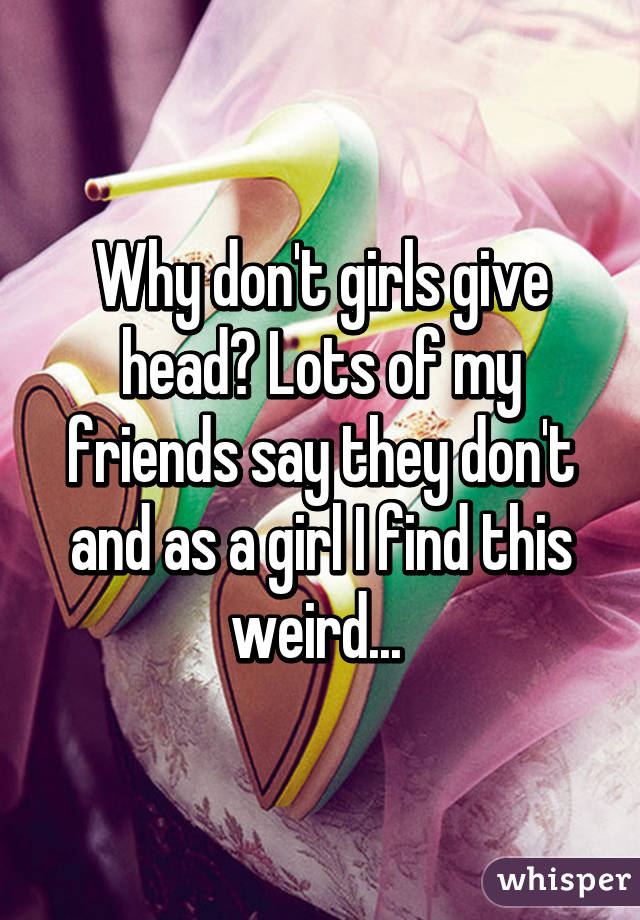 Why don't girls give head? Lots of my friends say they don't and as a girl I find this weird... 