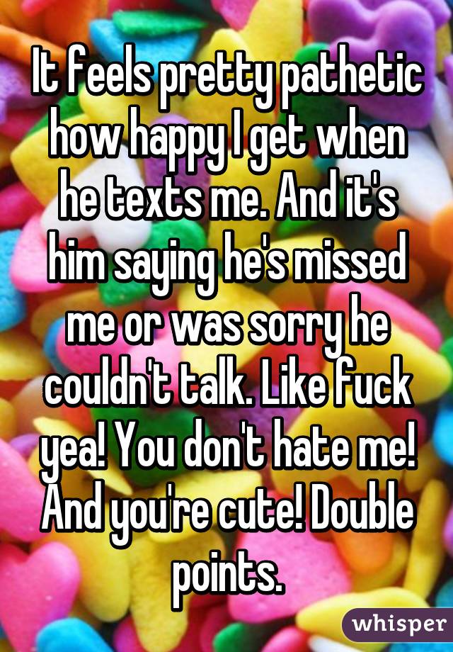 It feels pretty pathetic how happy I get when he texts me. And it's him saying he's missed me or was sorry he couldn't talk. Like fuck yea! You don't hate me! And you're cute! Double points.