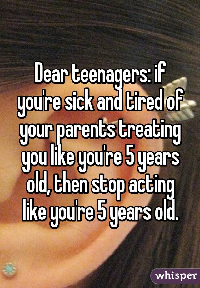 Dear teenagers: if you're sick and tired of your parents treating you like you're 5 years old, then stop acting like you're 5 years old.