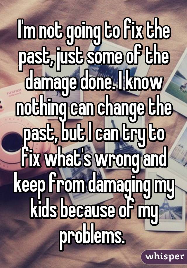 I'm not going to fix the past, just some of the damage done. I know nothing can change the past, but I can try to fix what's wrong and keep from damaging my kids because of my problems. 